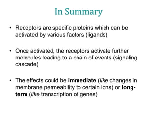 In Summary
• Receptors are specific proteins which can be
activated by various factors (ligands)
• Once activated, the receptors activate further
molecules leading to a chain of events (signaling
cascade)
• The effects could be immediate (like changes in
membrane permeability to certain ions) or long-
term (like transcription of genes)
 