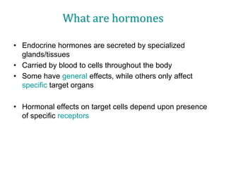 What are hormones
• Endocrine hormones are secreted by specialized
glands/tissues
• Carried by blood to cells throughout the body
• Some have general effects, while others only affect
specific target organs
• Hormonal effects on target cells depend upon presence
of specific receptors
 