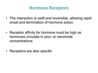 Hormone Receptors
• The interaction is swift and reversible, allowing rapid
onset and termination of hormone action
• Receptor affinity for hormone must be high as
hormones circulate in pico- or nanomole
concentrations
• Receptors are also specific
 