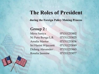 The Roles of President
during the Foreign Policy Making Process
Group 2 :
Mirra Saniya 071311233002
Ni Putu Bunga L.B. 071311233025
Amalia Mastur 071311233036
Sri Harini Wijayanti 071311233049
Didang Alexander 071311233063
Rosalia Jasmine 071311233077
 