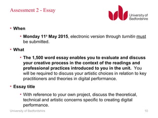 Assessment 2 - Essay
• When
• Monday 11th
May 2015, electronic version through turnitin must
be submitted.
• What
• The 1,500 word essay enables you to evaluate and discuss
your creative process in the context of the readings and
professional practices introduced to you in the unit. You
will be required to discuss your artistic choices in relation to key
practitioners and theories in digital performance.
• Essay title
• With reference to your own project, discuss the theoretical,
technical and artistic concerns specific to creating digital
performance.
University of Bedfordshire 10
 