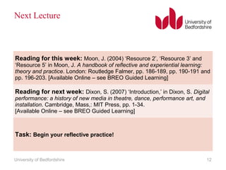 Next Lecture
University of Bedfordshire 12
Reading for this week: Moon, J. (2004) ‘Resource 2’, ‘Resource 3’ and
‘Resource 5’ in Moon, J. A handbook of reflective and experiential learning:
theory and practice. London: Routledge Falmer, pp. 186-189, pp. 190-191 and
pp. 196-203. [Available Online – see BREO Guided Learning]
Reading for next week: Dixon, S. (2007) ‘Introduction,’ in Dixon, S. Digital
performance: a history of new media in theatre, dance, performance art, and
installation. Cambridge, Mass,: MIT Press, pp. 1-34.
[Available Online – see BREO Guided Learning]
Task: Begin your reflective practice!
 