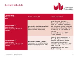 Lecture Schedule
Teaching week/
Calendar week/
Date
Theme, content, title Lecture preparation
Teaching week 11
Calendar week 2
Week beginning Monday 5th
January
Workshop 1: Introduction to Unit
Summary of assessment and
introduction into digital worlds
Moon, J. (2004) ‘Resource 2’,
‘Resource 3’ and ‘Resource 5’ in
Moon, J. A handbook of reflective
and experiential learning: theory and
practice. London: Routledge Falmer,
pp. 186-189, pp. 190-191 and pp.
196-203.
[Available Online – see BREO
Guided Learning]
Teaching week 12
Calendar week 3
Week beginning Monday 12th
January
Workshop 2: Use of Camera
How we see the world from behind
the lens, developing camera skills
Dixon, S. (2007) ‘Introduction,’ in
Dixon, S. Digital performance: a
history of new media in theatre,
dance, performance art, and
installation. Cambridge, Mass,: MIT
Press, pp. 1-34.
[Available Online – see BREO
Guided Learning]
University of Bedfordshire 3
 