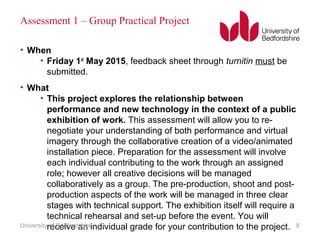Assessment 1 – Group Practical Project
• When
• Friday 1st
May 2015, feedback sheet through turnitin must be
submitted.
• What
• This project explores the relationship between
performance and new technology in the context of a public
exhibition of work. This assessment will allow you to re-
negotiate your understanding of both performance and virtual
imagery through the collaborative creation of a video/animated
installation piece. Preparation for the assessment will involve
each individual contributing to the work through an assigned
role; however all creative decisions will be managed
collaboratively as a group. The pre-production, shoot and post-
production aspects of the work will be managed in three clear
stages with technical support. The exhibition itself will require a
technical rehearsal and set-up before the event. You will
receive an individual grade for your contribution to the project.University of Bedfordshire 8
 