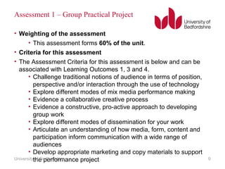 Assessment 1 – Group Practical Project
• Weighting of the assessment
• This assessment forms 60% of the unit.
• Criteria for this assessment
• The Assessment Criteria for this assessment is below and can be
associated with Learning Outcomes 1, 3 and 4.
• Challenge traditional notions of audience in terms of position,
perspective and/or interaction through the use of technology
• Explore different modes of mix media performance making
• Evidence a collaborative creative process
• Evidence a constructive, pro-active approach to developing
group work
• Explore different modes of dissemination for your work
• Articulate an understanding of how media, form, content and
participation inform communication with a wide range of
audiences
• Develop appropriate marketing and copy materials to support
the performance projectUniversity of Bedfordshire 9
 