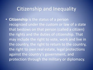 Citizenship and Inequality
• Citizenship is the status of a person
recognized under the custom or law of a state
that bestows on that person (called a citizen)
the rights and the duties of citizenship. That
may include the right to vote, work and live in
the country, the right to return to the country,
the right to own real estate, legal protections
against the country's government, and
protection through the military or diplomacy.
 