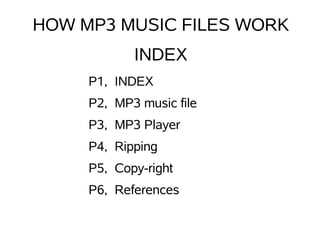HOW MP3 MUSIC FILES WORK
            INDEX
     P1, INDEX
     P2, MP3 music file
     P3, MP3 Player
     P4, Ripping
     P5, Copy-right
     P6, References
 