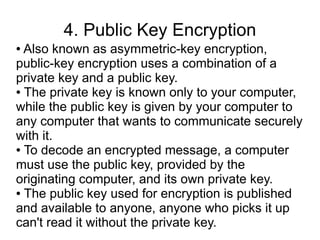 4. Public Key Encryption
● Also known as asymmetric-key encryption,
public-key encryption uses a combination of a
private key and a public key.
● The private key is known only to your computer,

while the public key is given by your computer to
any computer that wants to communicate securely
with it.
● To decode an encrypted message, a computer

must use the public key, provided by the
originating computer, and its own private key.
● The public key used for encryption is published

and available to anyone, anyone who picks it up
can't read it without the private key.
 