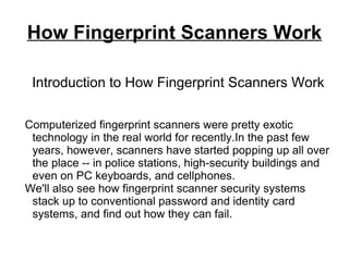 How Fingerprint Scanners Work

 Introduction to How Fingerprint Scanners Work

Computerized fingerprint scanners were pretty exotic
 technology in the real world for recently.In the past few
 years, however, scanners have started popping up all over
 the place -- in police stations, high-security buildings and
 even on PC keyboards, and cellphones.
We'll also see how fingerprint scanner security systems
 stack up to conventional password and identity card
 systems, and find out how they can fail.
 
