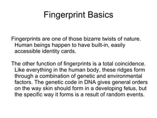 Fingerprint Basics

Fingerprints are one of those bizarre twists of nature.
 Human beings happen to have built-in, easily
 accessible identity cards.

The other function of fingerprints is a total coincidence.
 Like everything in the human body, these ridges form
 through a combination of genetic and environmental
 factors. The genetic code in DNA gives general orders
 on the way skin should form in a developing fetus, but
 the specific way it forms is a result of random events.
 
