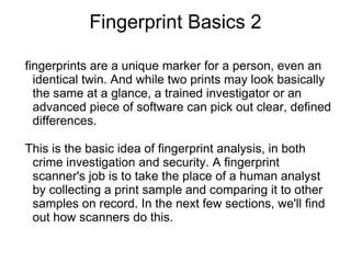 Fingerprint Basics 2

fingerprints are a unique marker for a person, even an
  identical twin. And while two prints may look basically
  the same at a glance, a trained investigator or an
  advanced piece of software can pick out clear, defined
  differences.

This is the basic idea of fingerprint analysis, in both
 crime investigation and security. A fingerprint
 scanner's job is to take the place of a human analyst
 by collecting a print sample and comparing it to other
 samples on record. In the next few sections, we'll find
 out how scanners do this.
 