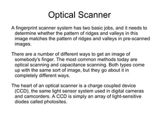 Optical Scanner
A fingerprint scanner system has two basic jobs, and it needs to
 determine whether the pattern of ridges and valleys in this
 image matches the pattern of ridges and valleys in pre-scanned
 images.

There are a number of different ways to get an image of
 somebody's finger. The most common methods today are
 optical scanning and capacitance scanning. Both types come
 up with the same sort of image, but they go about it in
 completely different ways.

The heart of an optical scanner is a charge coupled device
 (CCD), the same light sensor system used in digital cameras
 and camcorders. A CCD is simply an array of light-sensitive
 diodes called photosites.
 