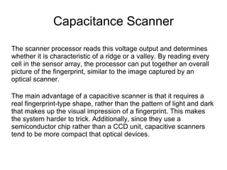 Capacitance Scanner

The scanner processor reads this voltage output and determines
whether it is characteristic of a ridge or a valley. By reading every
cell in the sensor array, the processor can put together an overall
picture of the fingerprint, similar to the image captured by an
optical scanner.

The main advantage of a capacitive scanner is that it requires a
real fingerprint-type shape, rather than the pattern of light and dark
that makes up the visual impression of a fingerprint. This makes
the system harder to trick. Additionally, since they use a
semiconductor chip rather than a CCD unit, capacitive scanners
tend to be more compact that optical devices.
 