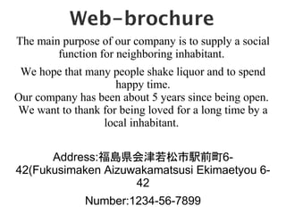 Web-brochure
The main purpose of our company is to supply a social
        function for neighboring inhabitant.
 We hope that many people shake liquor and to spend
                    happy time.
Our company has been about 5 years since being open.
We want to thank for being loved for a long time by a
                 local inhabitant.

      Address:uhkǰ6-
42(Fukusimaken Aizuwakamatsusi Ekimaetyou 6-
                    42
              Number:1234-56-7899
 