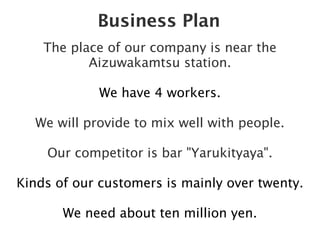 Business Plan
    The place of our company is near the
           Aizuwakamtsu station.

            We have 4 workers.

  We will provide to mix well with people.

    Our competitor is bar "Yarukityaya".

Kinds of our customers is mainly over twenty.

       We need about ten million yen.
 