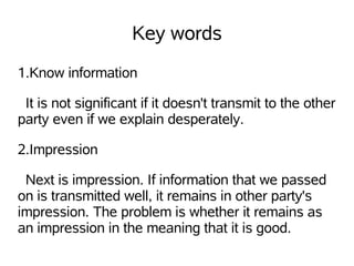Key words
1.Know information

 It is not significant if it doesn't transmit to the other
party even if we explain desperately.

2.Impression

 Next is impression. If information that we passed
on is transmitted well, it remains in other party's
impression. The problem is whether it remains as
an impression in the meaning that it is good.
 