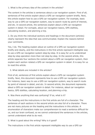 1. What is the primary idea of the content in the articles?<br />The content in the articles is sentences about a car navigation system. First of all, sentences of first article explain about a GPS car navigation system briefly. Next, this article explain how to use a GPS car navigation system. For example, basic way to use a GPS car navigation system, way to search route by point of interest, and etc. In second article, the sentences explain about a GPS car navigation system in detail. For exmaple, about car navigation basics, GPS stallites, calculating location, and planning a trip.<br />2. Do you think the individual sections and headings in the document (articles) clearly represent the idea that was communicated. Explain the reasons behind your comments.<br />Yes, I do. The heading explain about an outline of a GPS car navigation system briefly and clearly, and the instructions in the first article represent intelligible way to use a GPS car navigation system step-by-step. It is easy for us to understnad step-by-step operation more than not step-by-step. In the second article, this article separate four sections the content about a GPS car navigation system, then explain each section related a GPS car navigation system in detail. It is easy for us to read this article.<br /> 3. What details are included in the articles?<br />First of all, sentences of first article explain about a GPS car navigation system briefly. Next, this document represents how to use a GPS car navigation system. For instance, basic way to use a GPS car navigation system, way to search route by point of interest in detail, and etc. In second article, the document represents about a GPS car navigation system in detail. For instance, about car navigation basics, GPS stallites, calculating location, and planning a trip.<br />4. Was there anything that was confusing? If so, what is it?<br />The heading and the instructions in the first article are full of a character. The sentences of each sections in the second article are also full of a character. There are not many pictures on the heading and the instructions in this articles. A enumeration of characters make our comprehension to read a sentence difficult for us, and our brain confused, so we cannot understand the sentences in the articles, cannot understand what to do next.<br />5. What is good about the writing? Why is it good?<br />The instructions in the first article represent intelligible way to use a GPS car navigation system step-by-step clearly. It is easy for us to understnad step-by-step operation more than not step-by-step. In the second article, this article separate four sections the content about a GPS car navigation system, then explain each section related a GPS car navigation system in detail. It is easy for us to read and understand the content in this articles.<br />6. Are there any errors that need to be corrected?<br />The heading and the instructions in the first article are full of a character. The sentences of each sections in the second article are also full of a character. There are not many pictures on the heading and the instructions in this articles. So, the heading and the instructions in this articles and the sentences of each sections in the second explain the content with many pictures. And, the sentences in the articles are full of small character, so this articles are fine, it is difficult for us to read this articles.<br />7. What specific suggestions for improving the articles can you make?<br />First of all, there are not many pictures on the heading and the instructions in the first article and the sentences of each sections in the second article, so the heading and the instructions in the first article and the sentences of each sections in the second article explain the content with many pictures. Second, the heading and the instruction and the sentences of each sections in this documents should use more spaces. Finally, characters should be more big.<br /> 8. Identify three basic differences between how your group would author a similar document and how this author authored it (as you see it in the link).<br />First, I will write about a GPS car navigation system with many pictures about GPS satellites, map, car navigation machine, concept maps, and etc about the sentences in this articles. Second, I will insert more blanks to become easy to see and understand the content in this articles. Next, I will write homepage address about a GPS car navigation system. Finally, I give a demonstration of way to use a GPS car navigation system with plain animation.<br />