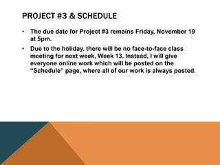 PROJECT #3 & SCHEDULE
• The due date for Project #3 remains Friday, November 19
at 5pm.
• Due to the holiday, there will be no face-to-face class
meeting for next week, Week 13. Instead, I will give
everyone online work which will be posted on the
“Schedule” page, where all of our work is always posted.
 