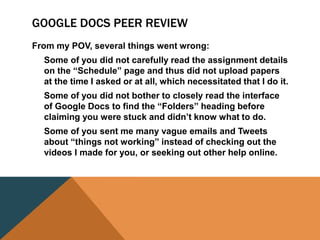 GOOGLE DOCS PEER REVIEW
From my POV, several things went wrong:
Some of you did not carefully read the assignment details
on the “Schedule” page and thus did not upload papers
at the time I asked or at all, which necessitated that I do it.
Some of you did not bother to closely read the interface
of Google Docs to find the “Folders” heading before
claiming you were stuck and didn’t know what to do.
Some of you sent me many vague emails and Tweets
about “things not working” instead of checking out the
videos I made for you, or seeking out other help online.
 