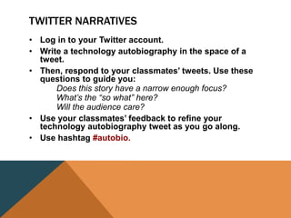 TWITTER NARRATIVES
• Log in to your Twitter account.
• Write a technology autobiography in the space of a
tweet.
• Then, respond to your classmates’ tweets. Use these
questions to guide you:
Does this story have a narrow enough focus?
What’s the “so what” here?
Will the audience care?
• Use your classmates’ feedback to refine your
technology autobiography tweet as you go along.
• Use hashtag #autobio.
 