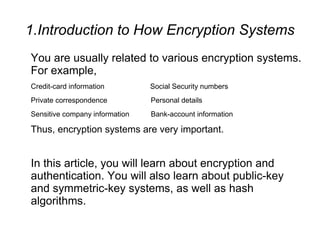 1.Introduction to How Encryption Systems
You are usually related to various encryption systems.
For example,
Credit-card information　　　　　　　　 　Social Security numbers
Private correspondence　　　　　　　　　Personal details
Sensitive company information　 　　　Bank-account information

Thus, encryption systems are very important.


In this article, you will learn about encryption and
authentication. You will also learn about public-key
and symmetric-key systems, as well as hash
algorithms.
 