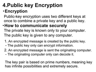 4.Public key Encryption
・Encryption
Public-key encryption uses two different keys at
once to combine a private key and a public key.
・How to communicate securely
The private key is known only to your computer.
The public key is given to any computer.
1. An encrypted message is created by the public key.
 - The public key only can encrypt information.
2. An encrypted message is sent the originating computer.
 - The originating computer only can decode it.

 The key pair is based on prime numbers, meaning key
 has infinite possibilities and extremely secure.
 