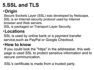 5.SSL and TLS
・Origin
Secure Sockets Layer (SSL) was developed by Netscape,
SSL is an Internet security protocol used by Internet
browser and Web servers.
SSL is packaged on Transport Layer Security.
・Locations
SSL is used by online bank or a payment transfer
service,such as PayPal or Google Checkout.
・How to know
If you could look the "https" in the addressbar, this web
page is used SSL to protect sensitive information and to
secure communication.
SSL's certificate is made from a trusted party.
 