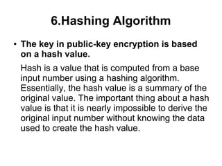 6.Hashing Algorithm
●   The key in public-key encryption is based
    on a hash value.
    Hash is a value that is computed from a base
    input number using a hashing algorithm.
    Essentially, the hash value is a summary of the
    original value. The important thing about a hash
    value is that it is nearly impossible to derive the
    original input number without knowing the data
    used to create the hash value.
 