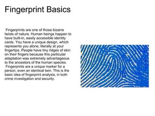 Fingerprint Basics

 Fingerprints are one of those bizarre
twists of nature. Human beings happen to
have built-in, easily accessible identity
cards. You have a unique design, which
represents you alone, literally at your
fingertips. People have tiny ridges of skin
on their fingers because this particular
adaptation was extremely advantageous
to the ancestors of the human species.
 Fingerprints are a unique marker for a
person, even an identical twin. This is the
basic idea of fingerprint analysis, in both
crime investigation and security.
 