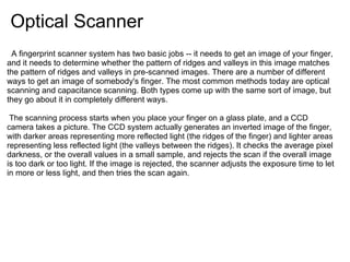 Optical Scanner
　A fingerprint scanner system has two basic jobs -- it needs to get an image of your finger,
and it needs to determine whether the pattern of ridges and valleys in this image matches
the pattern of ridges and valleys in pre-scanned images. There are a number of different
ways to get an image of somebody's finger. The most common methods today are optical
scanning and capacitance scanning. Both types come up with the same sort of image, but
they go about it in completely different ways.

 The scanning process starts when you place your finger on a glass plate, and a CCD
camera takes a picture. The CCD system actually generates an inverted image of the finger,
with darker areas representing more reflected light (the ridges of the finger) and lighter areas
representing less reflected light (the valleys between the ridges). It checks the average pixel
darkness, or the overall values in a small sample, and rejects the scan if the overall image
is too dark or too light. If the image is rejected, the scanner adjusts the exposure time to let
in more or less light, and then tries the scan again.
 