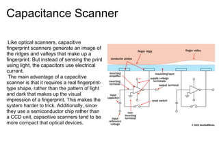 Capacitance Scanner

 Like optical scanners, capacitive
fingerprint scanners generate an image of
the ridges and valleys that make up a
fingerprint. But instead of sensing the print
using light, the capacitors use electrical
current.
 The main advantage of a capacitive
scanner is that it requires a real fingerprint-
type shape, rather than the pattern of light
and dark that makes up the visual                 The diagram shows a simple capacitive sensor.
impression of a fingerprint. This makes the
system harder to trick. Additionally, since
they use a semiconductor chip rather than
a CCD unit, capacitive scanners tend to be
more compact that optical devices.
 