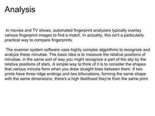 Analysis

 In movies and TV shows, automated fingerprint analyzers typically overlay
various fingerprint images to find a match. In actuality, this isn't a particularly
practical way to compare fingerprints.

 The scanner system software uses highly complex algprithms to recognize and
analyze these minutiae. The basic idea is to measure the relative positions of
minutiae, in the same sort of way you might recognize a part of the sky by the
relative positions of stars. A simple way to think of it is to consider the shapes
that various minutia form when you draw straight lines between them. If two
prints have three ridge endings and two bifurcations, forming the same shape
with the same dimensions, there's a high likelihood they're from the same print.
 