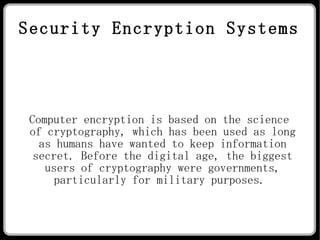 Security Encryption Systems Computer encryption is based on the science of cryptography, which has been used as long as humans have wanted to keep information secret. Before the digital age, the biggest users of cryptography were governments, particularly for military purposes.  