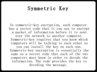 Symmetric Key In symmetric-key encryption, each computer has a secret code that it can use to encrypt a packet of information before it is sent over the network to another computer. Symmetric-key requires that you know which computers will be talking to each other so you can install the key on each one. Symmetric-key encryption is essentially the same as a secret code that each of the two computers must know in order to decode the information. The code provides the key to decoding the message.  