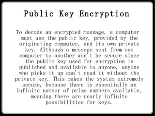 Public Key Encryption To decode an encrypted message, a computer must use the public key, provided by the originating computer, and its own private key. Although a message sent from one computer to another won't be secure since the public key used for encryption is published and available to anyone, anyone who picks it up can't read it without the private key. This makes the system extremely secure, because there is essentially an infinite number of prime numbers available, meaning there are nearly infinite possibilities for keys. 