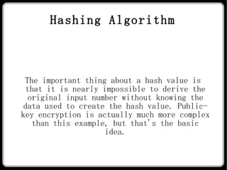 Hashing Algorithm The important thing about a hash value is that it is nearly impossible to derive the original input number without knowing the data used to create the hash value. Public-key encryption is actually much more complex than this example, but that's the basic idea. 