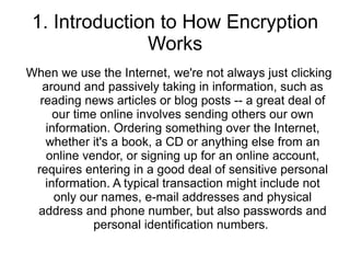 1. Introduction to How Encryption Works When we use the Internet, we're not always just clicking around and passively taking in information, such as reading news articles or blog posts -- a great deal of our time online involves sending others our own information. Ordering something over the Internet, whether it's a book, a CD or anything else from an online vendor, or signing up for an online account, requires entering in a good deal of sensitive personal information. A typical transaction might include not only our names, e-mail addresses and physical address and phone number, but also passwords and personal identification numbers.  