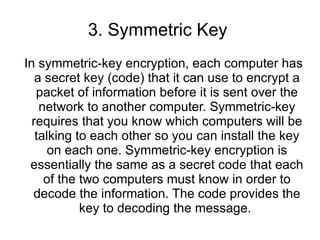 3. Symmetric Key  In symmetric-key encryption, each computer has a secret key (code) that it can use to encrypt a packet of information before it is sent over the network to another computer. Symmetric-key requires that you know which computers will be talking to each other so you can install the key on each one. Symmetric-key encryption is essentially the same as a secret code that each of the two computers must know in order to decode the information. The code provides the key to decoding the message.  