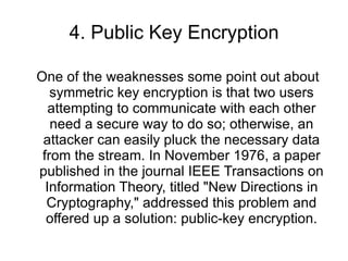 4. Public Key Encryption One of the weaknesses some point out about symmetric key encryption is that two users attempting to communicate with each other need a secure way to do so; otherwise, an attacker can easily pluck the necessary data from the stream. In November 1976, a paper published in the journal IEEE Transactions on Information Theory, titled "New Directions in Cryptography," addressed this problem and offered up a solution: public-key encryption. 