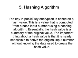5. Hashing Algorithm The key in public-key encryption is based on a hash value. This is a value that is computed from a base input number using a hashing algorithm. Essentially, the hash value is a summary of the original value. The important thing about a hash value is that it is nearly impossible to derive the original input number without knowing the data used to create the hash value. 