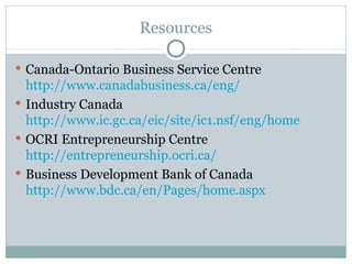 Resources Canada-Ontario Business Service Centre  http://www.canadabusiness.ca/eng/   Industry Canada  http://www.ic.gc.ca/eic/site/ic1.nsf/eng/home OCRI Entrepreneurship Centre  http://entrepreneurship.ocri.ca/ Business Development Bank of Canada  http://www.bdc.ca/en/Pages/home.aspx 