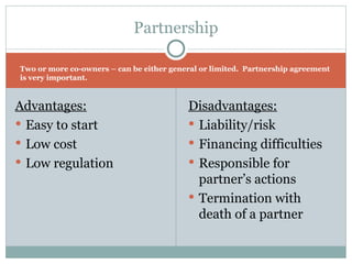Two or more co-owners – can be either general or limited.  Partnership agreement is very important.  Advantages: Easy to start Low cost Low regulation Disadvantages: Liability/risk Financing difficulties Responsible for partner’s actions Termination with death of a partner Partnership 