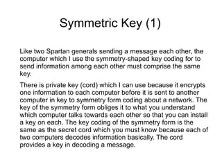 Symmetric Key (1)

Like two Spartan generals sending a message each other, the
computer which I use the symmetry-shaped key coding for to
send information among each other must comprise the same
key.
There is private key (cord) which I can use because it encrypts
one information to each computer before it is sent to another
computer in key to symmetry form coding about a network. The
key of the symmetry form obliges it to what you understand
which computer talks towards each other so that you can install
a key on each. The key coding of the symmetry form is the
same as the secret cord which you must know because each of
two computers decodes information basically. The cord
provides a key in decoding a message.
 