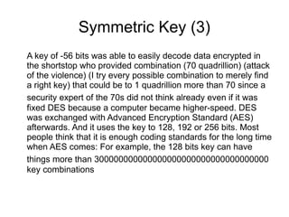 Symmetric Key (3)
A key of -56 bits was able to easily decode data encrypted in
the shortstop who provided combination (70 quadrillion) (attack
of the violence) (I try every possible combination to merely find
a right key) that could be to 1 quadrillion more than 70 since a
security expert of the 70s did not think already even if it was
fixed DES because a computer became higher-speed. DES
was exchanged with Advanced Encryption Standard (AES)
afterwards. And it uses the key to 128, 192 or 256 bits. Most
people think that it is enough coding standards for the long time
when AES comes: For example, the 128 bits key can have
things more than 300000000000000000000000000000000000
key combinations
 