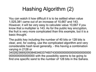 Hashing Algorithm (2)
You can watch it how difficult it is to be settled when value
1,525,381 came out of an increase of 10,667 and 143.
However, it will be very easy to calculate value 10,667 if you
know that a multiplier is 143. As for the public key encryption,
the fruit is very more complicated than this example, but it is a
basic thought.
The public key including the number of 40 bits or 128 bits is
clear, and, for coding, use the complicated algorithm and very
considerable hash level generally. - this having a combination
varying in 2128 or
340282366920938463463374607430000000000000000000000
0000000000000000 with the possibility seems to be going to
find one specific sand to the number of 128 bits in the Sahara.
 