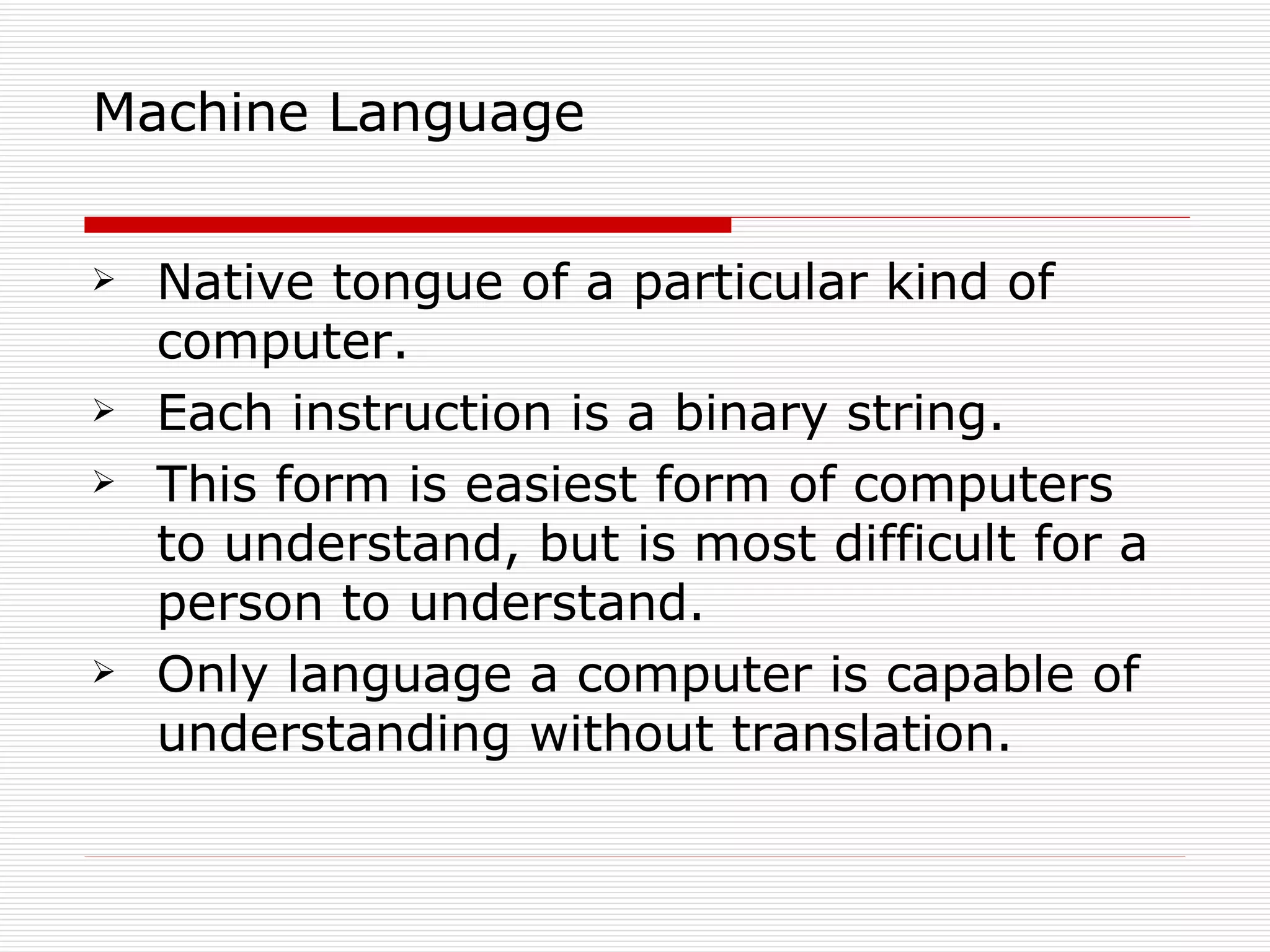 Machine Language


   Native tongue of a particular kind of
    computer.
   Each instruction is a binary string.
   This form is easiest form of computers
    to understand, but is most difficult for a
    person to understand.
   Only language a computer is capable of
    understanding without translation.
 