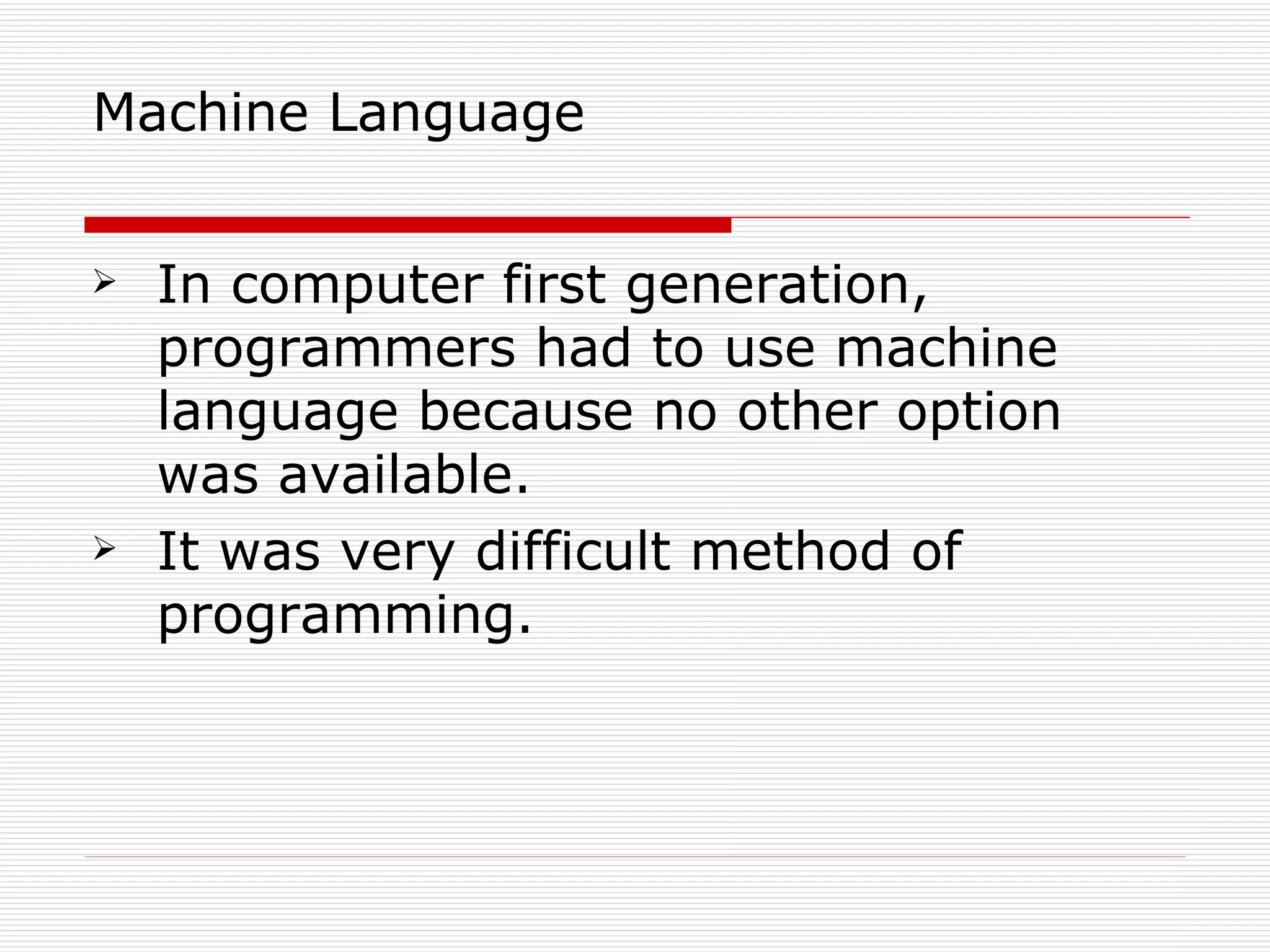Machine Language


   In computer first generation,
    programmers had to use machine
    language because no other option
    was available.
   It was very difficult method of
    programming.
 