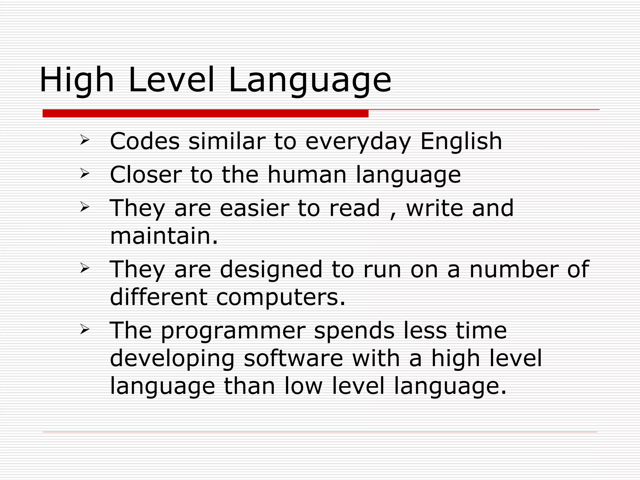 High Level Language
     Codes similar to everyday English
     Closer to the human language
     They are easier to read , write and
      maintain.
     They are designed to run on a number of
      different computers.
     The programmer spends less time
      developing software with a high level
      language than low level language.
 