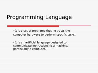 Programming Language

  Itis a set of programs that instructs the
  computer hardware to perform specific tasks.

  Itis an artificial language designed to
  communicate instructions to a machine,
  particularly a computer.
 