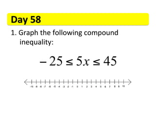 Day	
  58	
  
1. 	
  Graph	
  the	
  following	
  compound	
   	
   	
  	
   	
   	
  
  	
  	
  inequality:	
  

               − 25 ≤ 5 x ≤ 45
 